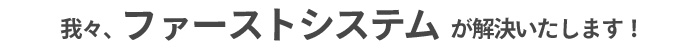 我々、ファーストシステムが解決いたします！